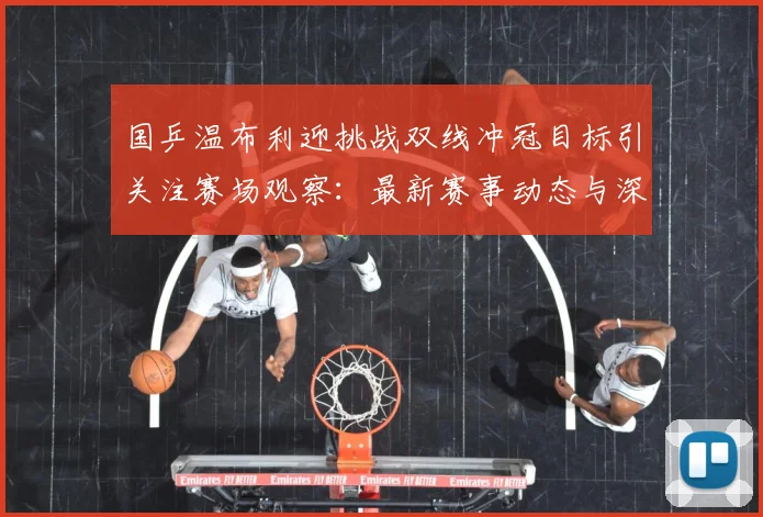 国乒温布利迎挑战双线冲冠目标引关注赛场观察：最新赛事动态与深度分析