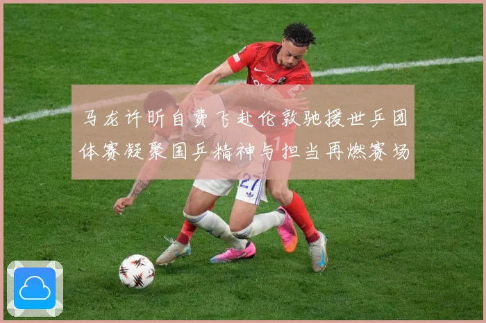 马龙许昕自费飞赴伦敦驰援世乒团体赛凝聚国乒精神与担当再燃赛场赛场解读：最新赛事动态与深度分析