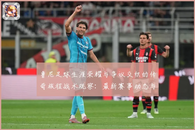 鲁尼足球生涯荣耀与争议交织的传奇旅程战术观察：最新赛事动态与深度分析