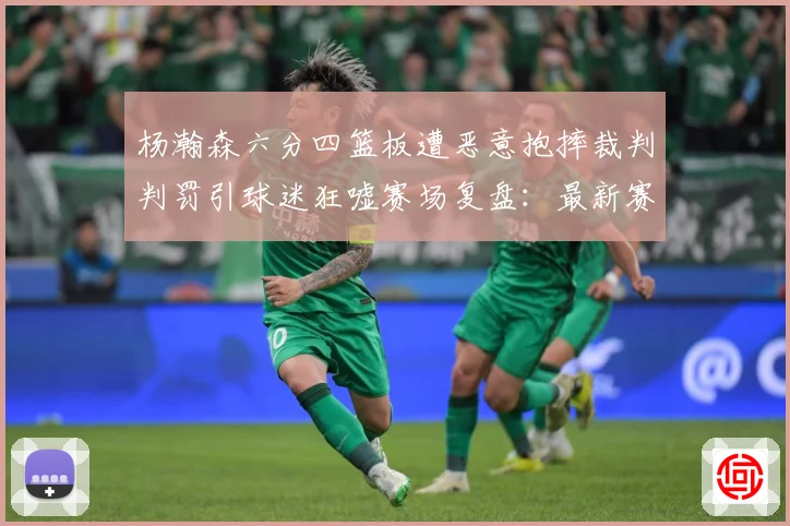 杨瀚森六分四篮板遭恶意抱摔裁判判罚引球迷狂嘘赛场复盘：最新赛事动态与深度分析