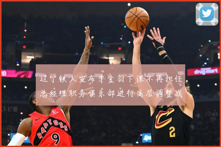 辽宁铁人宣布李金羽下课不再担任总经理职务俱乐部进行高层调整战术观察：最新赛事动态与深度分析