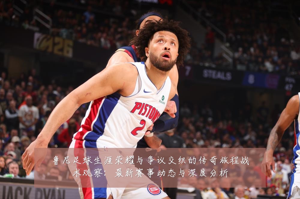 鲁尼足球生涯荣耀与争议交织的传奇旅程战术观察:最新赛事动态与深度分析