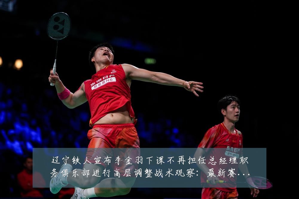 辽宁铁人宣布李金羽下课不再担任总经理职务俱乐部进行高层调整战术观察:最新赛事动态与深度分析