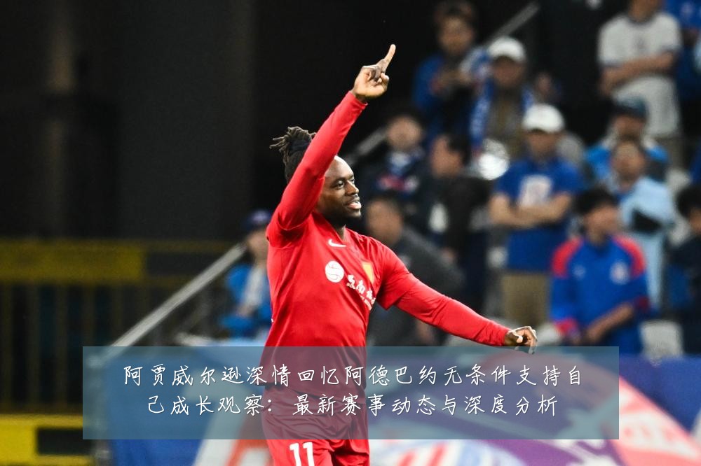 阿贾威尔逊深情回忆阿德巴约无条件支持自己成长观察:最新赛事动态与深度分析